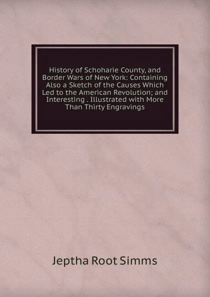 Обложка книги History of Schoharie County, and Border Wars of New York: Containing Also a Sketch of the Causes Which Led to the American Revolution; and Interesting . Illustrated with More Than Thirty Engravings, Jeptha R. Simms