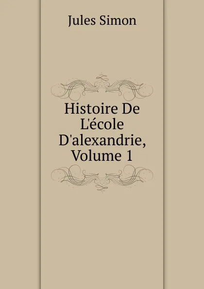 Обложка книги Histoire De L.ecole D.alexandrie, Volume 1, Jules Simon