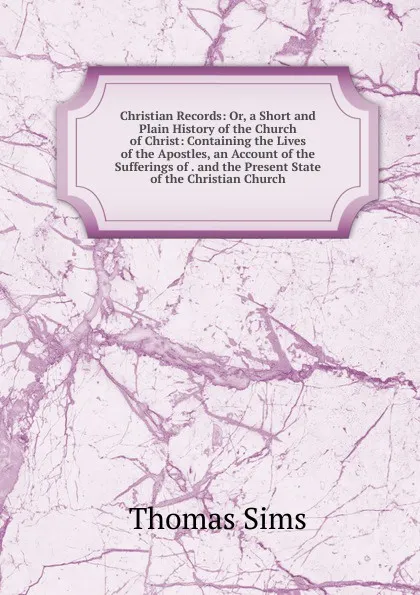 Обложка книги Christian Records: Or, a Short and Plain History of the Church of Christ: Containing the Lives of the Apostles, an Account of the Sufferings of . and the Present State of the Christian Church, Thomas Sims