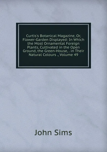 Обложка книги Curtis.s Botanical Magazine, Or, Flower-Garden Displayed: In Which the Most Ornamental Foreign Plants, Cultivated in the Open Ground, the Green-House, . in Their Natural Colours ., Volume 49, John Sims