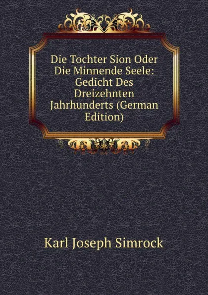 Обложка книги Die Tochter Sion Oder Die Minnende Seele: Gedicht Des Dreizehnten Jahrhunderts (German Edition), Karl Simrock