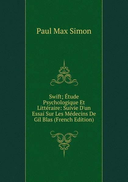 Обложка книги Swift; Etude Psychologique Et Litteraire: Suivie D.un Essai Sur Les Medecins De Gil Blas (French Edition), Paul Max Simon