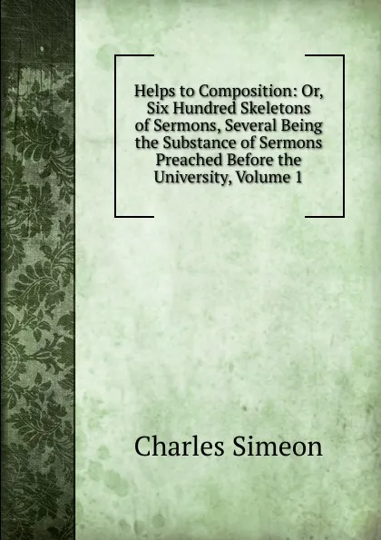 Обложка книги Helps to Composition: Or, Six Hundred Skeletons of Sermons, Several Being the Substance of Sermons Preached Before the University, Volume 1, Charles Simeon