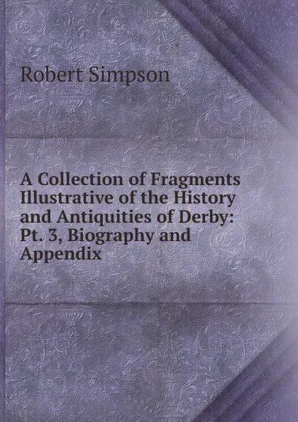 Обложка книги A Collection of Fragments Illustrative of the History and Antiquities of Derby: Pt. 3, Biography and Appendix, Robert Simpson