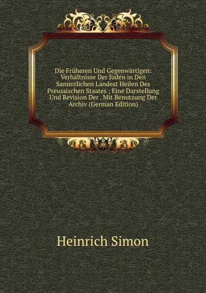 Обложка книги Die Fruheren Und Gegenwartigen: Verhaltnisse Der Juden in Den Sammtlichen Landest Heilen Des Preussischen Staates ; Eine Darstellung Und Revision Der . Mit Benutzung Der Archiv (German Edition), Heinrich Simon