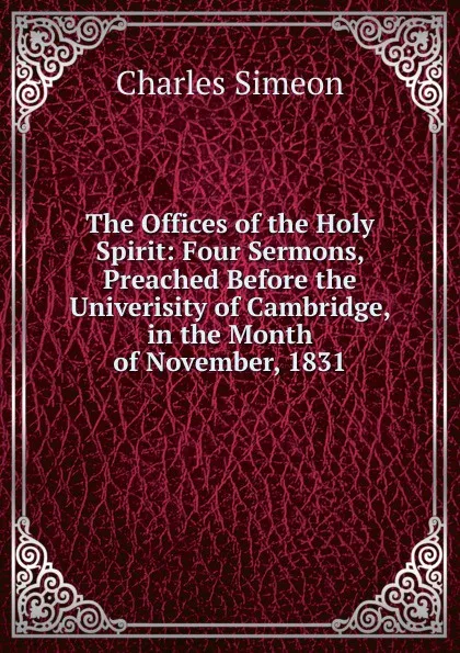 Обложка книги The Offices of the Holy Spirit: Four Sermons, Preached Before the Univerisity of Cambridge, in the Month of November, 1831, Charles Simeon