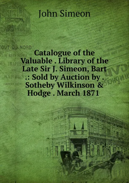 Обложка книги Catalogue of the Valuable . Library of the Late Sir J. Simeon, Bart .: Sold by Auction by . Sotheby Wilkinson . Hodge . March 1871 ., John Simeon