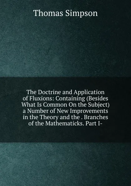 Обложка книги The Doctrine and Application of Fluxions: Containing (Besides What Is Common On the Subject) a Number of New Improvements in the Theory and the . Branches of the Mathematicks. Part I-, Thomas Simpson