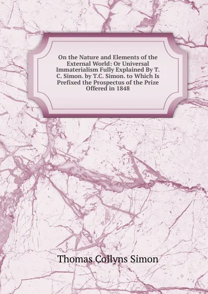 Обложка книги On the Nature and Elements of the External World: Or Universal Immaterialism Fully Explained By T.C. Simon. by T.C. Simon. to Which Is Prefixed the Prospectus of the Prize Offered in 1848, Thomas Collyns Simon