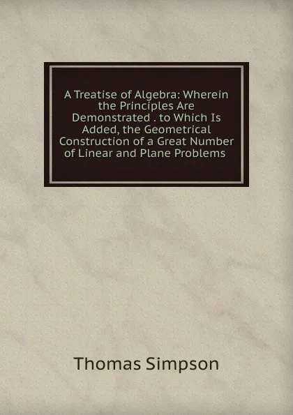 Обложка книги A Treatise of Algebra: Wherein the Principles Are Demonstrated . to Which Is Added, the Geometrical Construction of a Great Number of Linear and Plane Problems ., Thomas Simpson