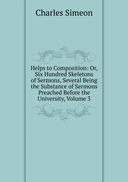 Обложка книги Helps to Composition: Or, Six Hundred Skeletons of Sermons, Several Being the Substance of Sermons Preached Before the University, Volume 3, Charles Simeon