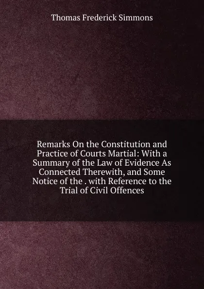 Обложка книги Remarks On the Constitution and Practice of Courts Martial: With a Summary of the Law of Evidence As Connected Therewith, and Some Notice of the . with Reference to the Trial of Civil Offences, Thomas Frederick Simmons