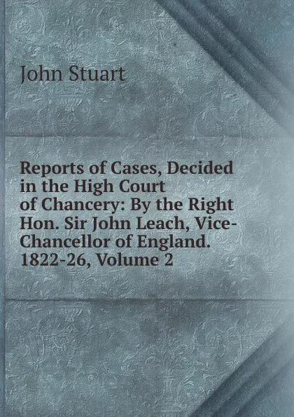 Обложка книги Reports of Cases, Decided in the High Court of Chancery: By the Right Hon. Sir John Leach, Vice-Chancellor of England. 1822-26, Volume 2, John Stuart