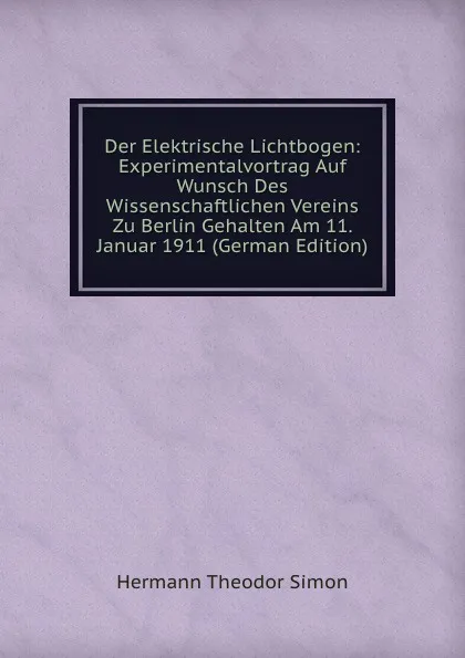 Обложка книги Der Elektrische Lichtbogen: Experimentalvortrag Auf Wunsch Des Wissenschaftlichen Vereins Zu Berlin Gehalten Am 11. Januar 1911 (German Edition), Hermann Theodor Simon