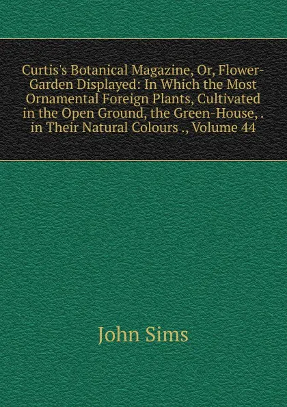 Обложка книги Curtis.s Botanical Magazine, Or, Flower-Garden Displayed: In Which the Most Ornamental Foreign Plants, Cultivated in the Open Ground, the Green-House, . in Their Natural Colours ., Volume 44, John Sims