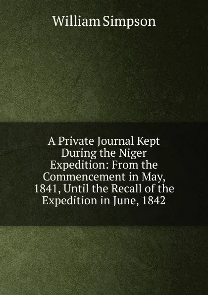 Обложка книги A Private Journal Kept During the Niger Expedition: From the Commencement in May, 1841, Until the Recall of the Expedition in June, 1842, William G. Simpson