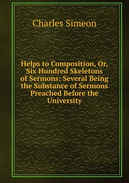 Обложка книги Helps to Composition, Or, Six Hundred Skeletons of Sermons: Several Being the Substance of Sermons Preached Before the University, Charles Simeon