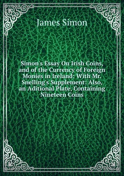 Обложка книги Simon.s Essay On Irish Coins, and of the Currency of Foreign Monies in Ireland: With Mr. Snelling.s Supplement: Also, an Aditional Plate, Containing Nineteen Coins, James Simon