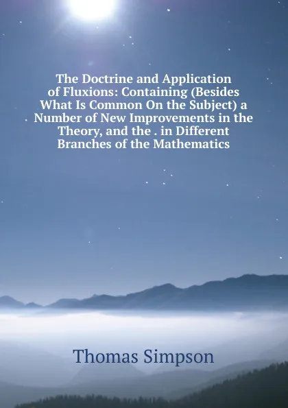 Обложка книги The Doctrine and Application of Fluxions: Containing (Besides What Is Common On the Subject) a Number of New Improvements in the Theory, and the . in Different Branches of the Mathematics, Thomas Simpson