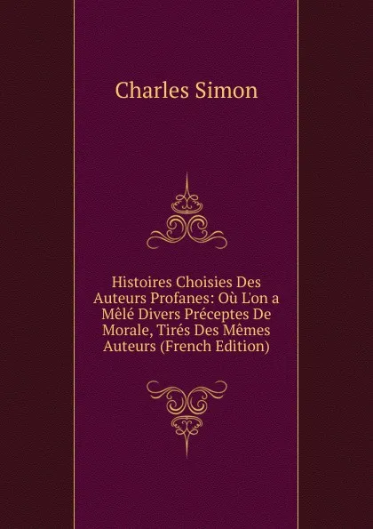 Обложка книги Histoires Choisies Des Auteurs Profanes: Ou L.on a Mele Divers Preceptes De Morale, Tires Des Memes Auteurs (French Edition), Charles Simon