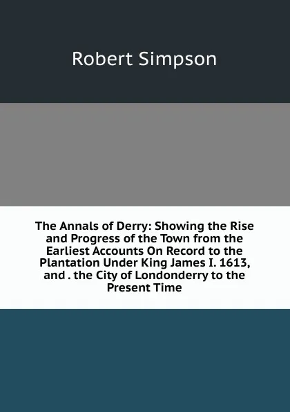 Обложка книги The Annals of Derry: Showing the Rise and Progress of the Town from the Earliest Accounts On Record to the Plantation Under King James I. 1613, and . the City of Londonderry to the Present Time, Robert Simpson