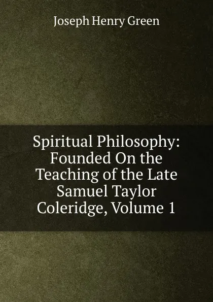 Обложка книги Spiritual Philosophy: Founded On the Teaching of the Late Samuel Taylor Coleridge, Volume 1, Joseph Henry Green