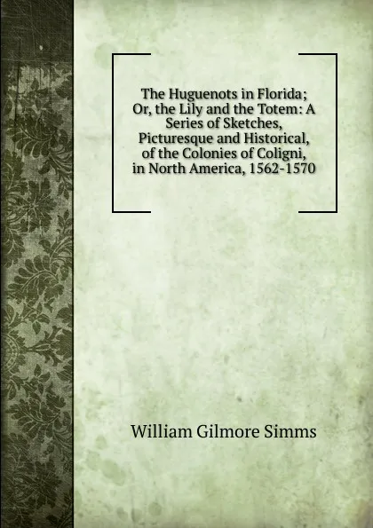 Обложка книги The Huguenots in Florida; Or, the Lily and the Totem: A Series of Sketches, Picturesque and Historical, of the Colonies of Coligni, in North America, 1562-1570, William Gilmore Simms