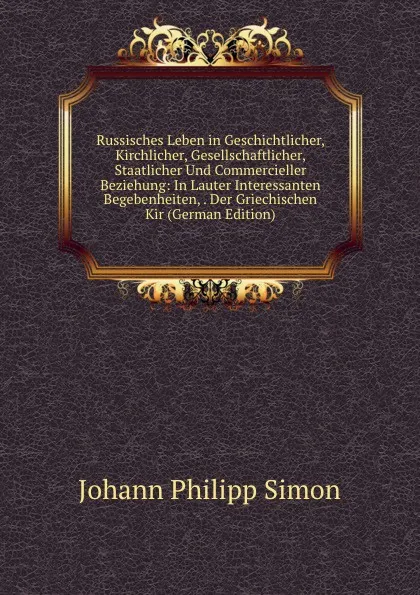 Обложка книги Russisches Leben in Geschichtlicher, Kirchlicher, Gesellschaftlicher, Staatlicher Und Commercieller Beziehung: In Lauter Interessanten Begebenheiten, . Der Griechischen Kir (German Edition), Johann Philipp Simon