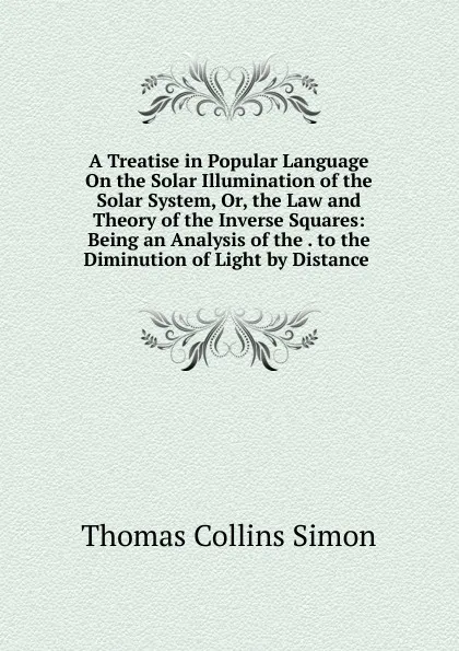 Обложка книги A Treatise in Popular Language On the Solar Illumination of the Solar System, Or, the Law and Theory of the Inverse Squares: Being an Analysis of the . to the Diminution of Light by Distance ., Thomas Collins Simon