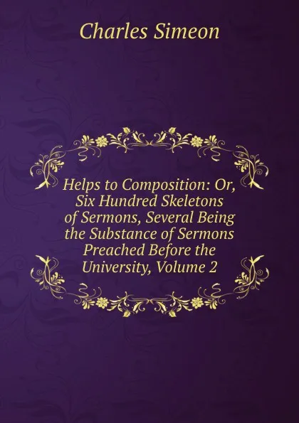 Обложка книги Helps to Composition: Or, Six Hundred Skeletons of Sermons, Several Being the Substance of Sermons Preached Before the University, Volume 2, Charles Simeon