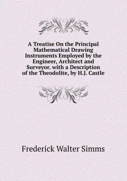 Обложка книги A Treatise On the Principal Mathematical Drawing Instruments Employed by the Engineer, Architect and Surveyor. with a Description of the Theodolite, by H.J. Castle, Frederick Walter Simms