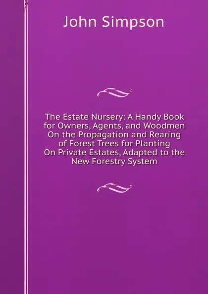 Обложка книги The Estate Nursery: A Handy Book for Owners, Agents, and Woodmen On the Propagation and Rearing of Forest Trees for Planting On Private Estates, Adapted to the New Forestry System, John Simpson