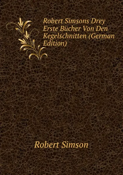 Обложка книги Robert Simsons Drey Erste Bucher Von Den Kegelschnitten (German Edition), Robert Simson