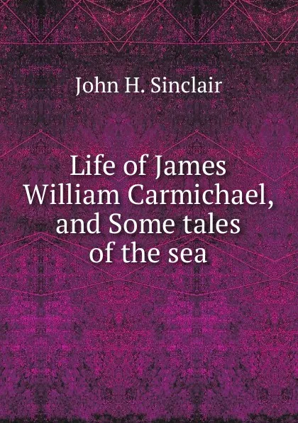 Обложка книги Life of James William Carmichael, and Some tales of the sea, John H. Sinclair