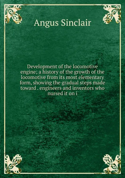 Обложка книги Development of the locomotive engine; a history of the growth of the locomotive from its most elementary form, showing the gradual steps made toward . engineers and inventors who nursed it on i, Angus Sinclair