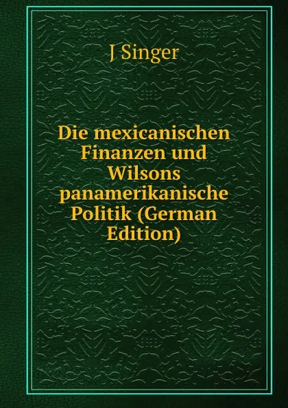 Обложка книги Die mexicanischen Finanzen und Wilsons panamerikanische Politik (German Edition), J Singer