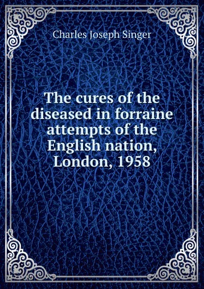 Обложка книги The cures of the diseased in forraine attempts of the English nation, London, 1958, Charles Joseph Singer