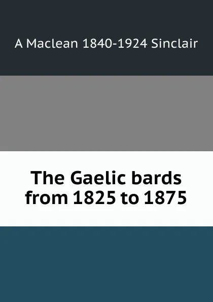 Обложка книги The Gaelic bards from 1825 to 1875, A Maclean 1840-1924 Sinclair