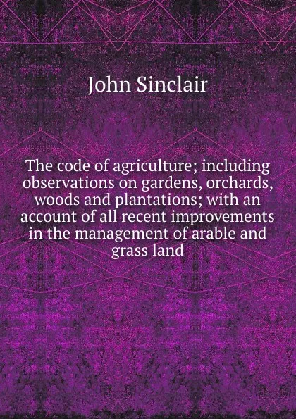 Обложка книги The code of agriculture; including observations on gardens, orchards, woods and plantations; with an account of all recent improvements in the management of arable and grass land, John Sinclair