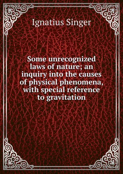 Обложка книги Some unrecognized laws of nature; an inquiry into the causes of physical phenomena, with special reference to gravitation, Ignatius Singer