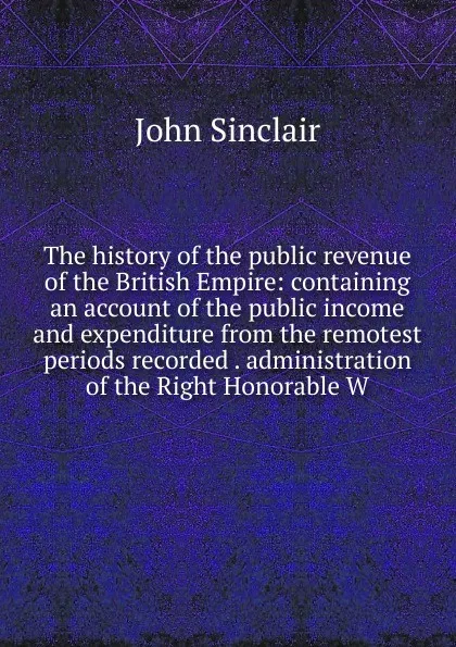 Обложка книги The history of the public revenue of the British Empire: containing an account of the public income and expenditure from the remotest periods recorded . administration of the Right Honorable W, John Sinclair