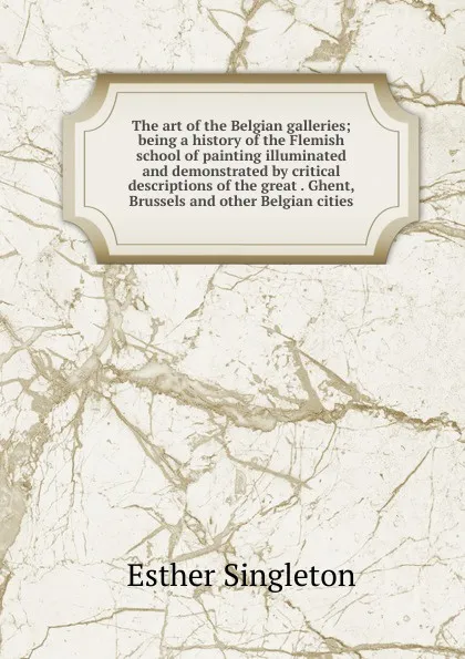 Обложка книги The art of the Belgian galleries; being a history of the Flemish school of painting illuminated and demonstrated by critical descriptions of the great . Ghent, Brussels and other Belgian cities, Esther Singleton