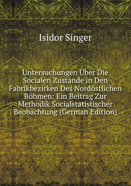 Обложка книги Untersuchungen Uber Die Socialen Zustande in Den Fabrikbezirken Des Nordostlichen Bohmen: Ein Beitrag Zur Methodik Socialstatistischer Beobachtung (German Edition), Isidor Singer