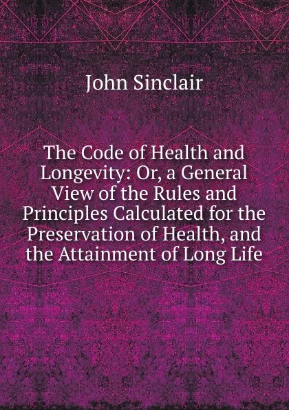 Обложка книги The Code of Health and Longevity: Or, a General View of the Rules and Principles Calculated for the Preservation of Health, and the Attainment of Long Life, John Sinclair