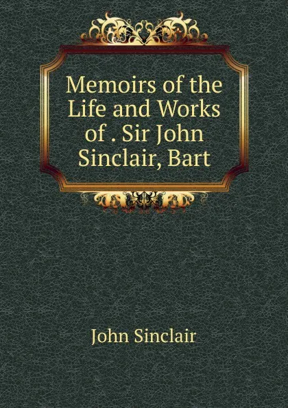 Обложка книги Memoirs of the Life and Works of . Sir John Sinclair, Bart, John Sinclair