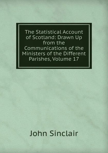 Обложка книги The Statistical Account of Scotland: Drawn Up from the Communications of the Ministers of the Different Parishes, Volume 17, John Sinclair