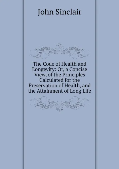 Обложка книги The Code of Health and Longevity: Or, a Concise View, of the Principles Calculated for the Preservation of Health, and the Attainment of Long Life, John Sinclair