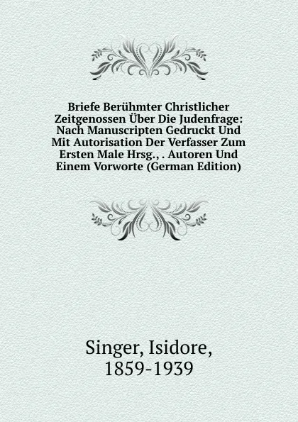 Обложка книги Briefe Beruhmter Christlicher Zeitgenossen Uber Die Judenfrage: Nach Manuscripten Gedruckt Und Mit Autorisation Der Verfasser Zum Ersten Male Hrsg., . Autoren Und Einem Vorworte (German Edition), Isidore Singer