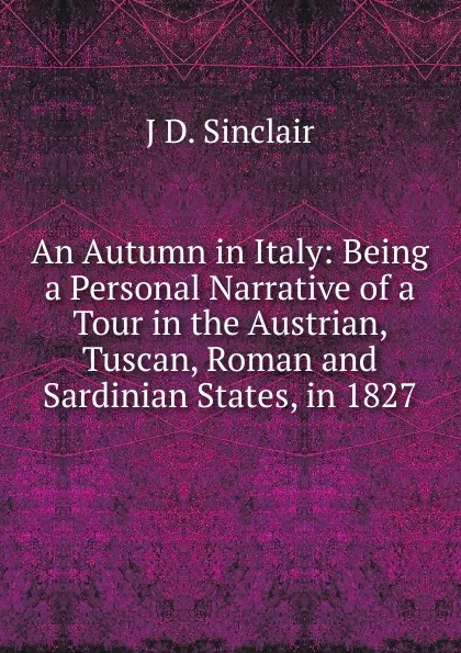 Обложка книги An Autumn in Italy: Being a Personal Narrative of a Tour in the Austrian, Tuscan, Roman and Sardinian States, in 1827, J.D. Sinclair