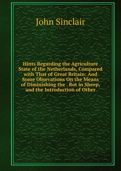 Обложка книги Hints Regarding the Agriculture State of the Netherlands, Compared with That of Great Britain: And Some Obsevations On the Means of Diminishing the . Rot in Sheep, and the Introduction of Other, John Sinclair